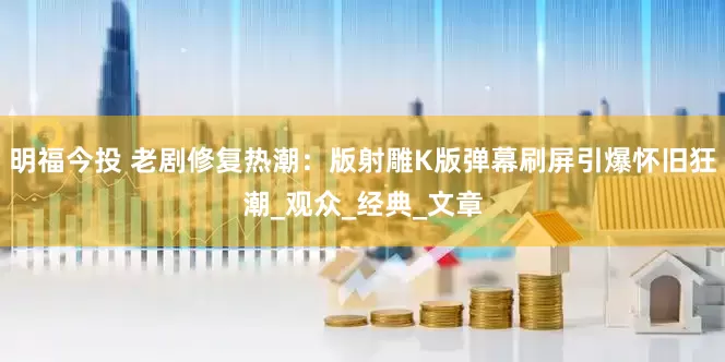 明福今投 老剧修复热潮：版射雕K版弹幕刷屏引爆怀旧狂潮_观众_经典_文章