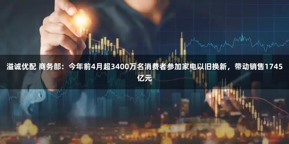 溢诚优配 商务部：今年前4月超3400万名消费者参加家电以旧换新，带动销售1745亿元