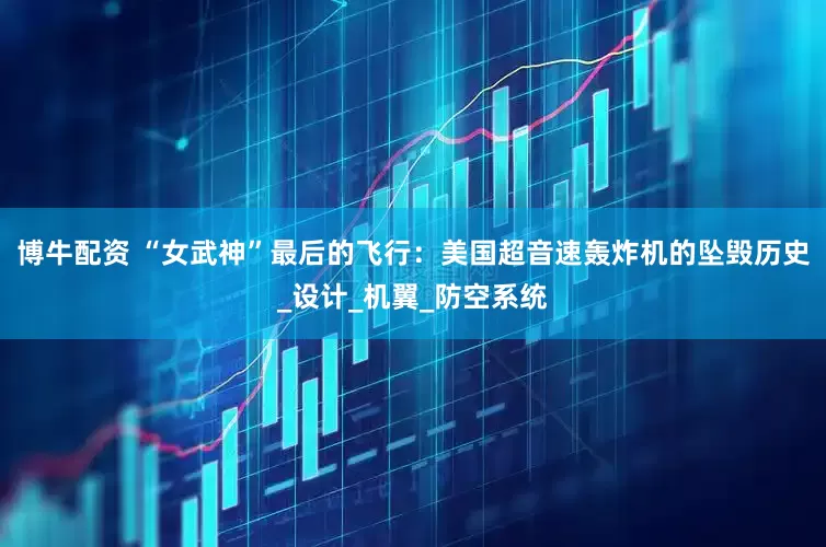 博牛配资 “女武神”最后的飞行：美国超音速轰炸机的坠毁历史_设计_机翼_防空系统