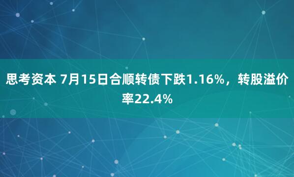 思考资本 7月15日合顺转债下跌1.16%，转股溢价率22.4%