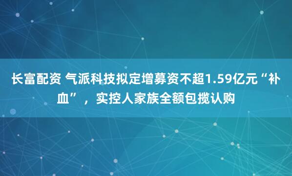 长富配资 气派科技拟定增募资不超1.59亿元“补血” ，实控人家族全额包揽认购