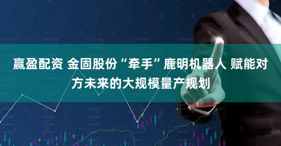 赢盈配资 金固股份“牵手”鹿明机器人 赋能对方未来的大规模量产规划