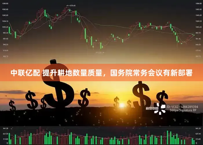 中联亿配 提升耕地数量质量，国务院常务会议有新部署