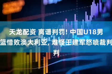 天龙配资 离谱判罚! 中国U18男篮惜败澳大利亚, 难怪王建军怒喷裁判