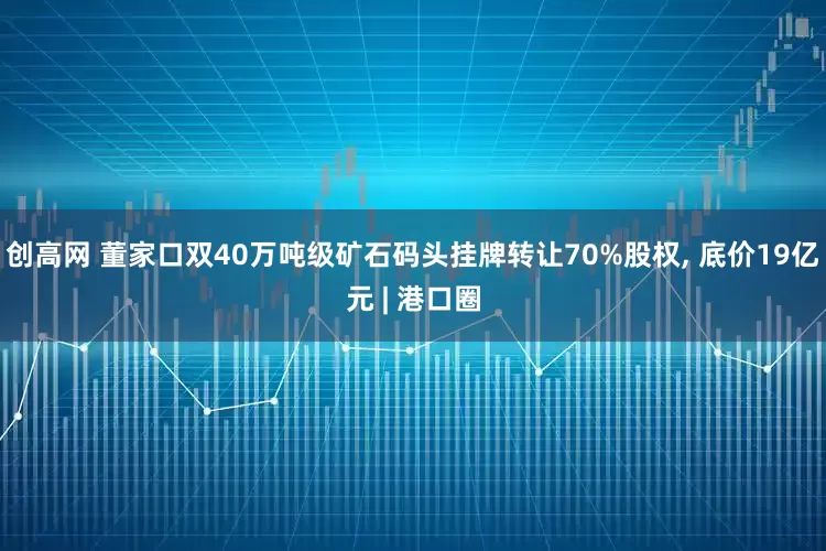 创高网 董家口双40万吨级矿石码头挂牌转让70%股权, 底价19亿元 | 港口圈